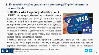 1. Бизнесийн салбар дах энгийн системүүд/Typical systems in 
business fields 
Виртуал Технологийн Тэнхим, Е-НЭЭЛТТЭЙ ИНСТИТУТ 
www.emust.edu.mn 
18 
3. RFID( radio frequency identification ) 
“RFID” нь хүмүүс болоод эд зүйлсийг таньж 
удирдан зохицуулахад утасгүй чип ашиглахыг 
хэлнэ. Утасгүй чип нь наалддаг шошго, дугтуй, 
түлхүүрийн оосор, бугуйн оосор зэрэг эд зүйлсэд 
суулгах боломжтой учраас хүн болон эд бараатай 
холбоход амархан. Түүнчлэн чухал онцлог шинж 
чанар нь нэгэн зэрэг олон тооны хүн болон эд 
барааг таних чадвартайд байдаг. 
Тиймээс утасгүй чип нь түлхүүрний оосрондоо утасгүй чип суулгасан 
хүмүүсийн орж гарч байгааг хянах, наалддаг шошго ашиглан мах ногоо 
зэргийн түгээсэн байдлыг хянадаг “мөрдөх систем” зэрэг олон нөхцөлт 
ашиглагддаг. 
 