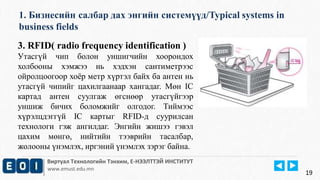 1. Бизнесийн салбар дах энгийн системүүд/Typical systems in 
business fields 
Виртуал Технологийн Тэнхим, Е-НЭЭЛТТЭЙ ИНСТИТУТ 
www.emust.edu.mn 
19 
3. RFID( radio frequency identification ) 
Утасгүй чип болон уншигчийн хоорондох 
холбооны хэмжээ нь хэдхэн сантиметрээс 
ойролцоогоор хоёр метр хүртэл байх ба антен нь 
утасгүй чипийг цахилгаанаар хангадаг. Мөн IC 
картад антен суулгаж өгснөөр утасгүйгээр 
уншиж бичих боломжийг олгодог. Тиймээс 
хүрэлцдэггүй IC картыг RFID-д суурилсан 
технологи гэж ангилдаг. Энгийн жишээ гэвэл 
цахим мөнгө, нийтийн тээврийн тасалбар, 
жолооны үнэмлэх, иргэний үнэмлэх зэрэг байна. 
 