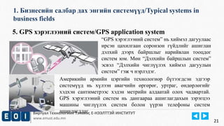 1. Бизнесийн салбар дах энгийн системүүд/Typical systems in 
business fields 
Виртуал Технологийн Тэнхим, Е-НЭЭЛТТЭЙ ИНСТИТУТ 
www.emust.edu.mn 
21 
5. GPS хэрэглээний систем/GPS application system 
“GPS хэрэглээний систем” нь хиймэл дагуулаас 
ирсэн цахилгаан соронзон гүйдлийг ашиглан 
дэлхий дээрх байршлыг нарийвлан тооцдог 
систем юм. Мөн “Дэлхийн байршлын систем” 
эсвэл “Дэлхийн чиглүүлэх хиймэл дагуулын 
систем” гэж ч нэрлэдэг. 
Америкийн армийн цэргийн технологиор бүтээгдсэн эдгээр 
системүүд нь хүлээн авагчийн өргөрөг, уртраг, өндөрлөгийг 
хэдхэн сантиметрээс хэдэн метрийн алдаатай олох чадвартай. 
GPS хэрэглээний систем нь дангаараа ашиглагдахын зэрэгцээ 
машины чиглүүлэх систем болон үүрэн телефоны систем 
ашиглагддаг. 
 