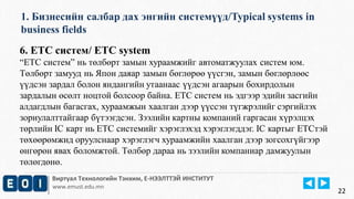 1. Бизнесийн салбар дах энгийн системүүд/Typical systems in 
business fields 
Виртуал Технологийн Тэнхим, Е-НЭЭЛТТЭЙ ИНСТИТУТ 
www.emust.edu.mn 
22 
6. ETC систем/ ETC system 
“ETC систем” нь төлбөрт замын хураамжийг автоматжуулах систем юм. 
Төлбөрт замууд нь Япон даяар замын бөглөрөө үүсгэн, замын бөглөрлөөс 
үүдсэн зардал болон яндангийн утаанаас үүдсэн агаарын бохирдолын 
зардалын өсөлт ноцтой болсоор байна. ETC систем нь эдгээр эдийн засгийн 
алдагдлын багасгах, хураамжын хаалган дээр үүссэн түгжрэлийг сэргийлэх 
зориулалттайгаар бүтээгдсэн. Зээлийн картны компаний гаргасан хүрэлцэх 
төрлийн IC карт нь ETC системийг хэрэглэхэд хэрэглэгддэг. IC картыг ETCтэй 
төхөөрөмжид оруулснаар хэрэглэгч хураамжийн хаалган дээр зогсохгүйгээр 
өнгөрөн явах боломжтой. Төлбөр дараа нь зээлийн компаниар дамжуулын 
төлөгдөнө. 
 