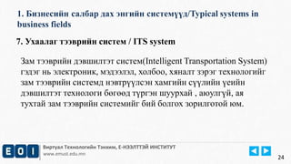 1. Бизнесийн салбар дах энгийн системүүд/Typical systems in 
business fields 
Виртуал Технологийн Тэнхим, Е-НЭЭЛТТЭЙ ИНСТИТУТ 
www.emust.edu.mn 
24 
7. Ухаалаг тээврийн систем / ITS system 
Зам тээврийн дэвшилтэт систем(Intelligent Transportation System) 
гэдэг нь электроник, мэдээлэл, холбоо, хяналт зэрэг технологийг 
зам тээврийн системд нэвтрүүлсэн хамгийн сүүлийн үеийн 
дэвшилтэт технологи бөгөөд түргэн шуурхай , аюулгүй, ая 
тухтай зам тээврийн системийг бий болгох зорилготой юм. 
 
