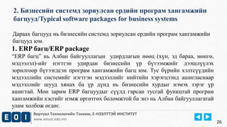 2. Бизнесийн системд зориулсан ердийн програм хангамжийн 
багцууд/Typical software packages for business systems 
Виртуал Технологийн Тэнхим, Е-НЭЭЛТТЭЙ ИНСТИТУТ 
www.emust.edu.mn 
26 
Дараах багцууд нь бизнесийн системд зориулсан ердийн програм хангамжийн 
багцууд юм. 
1. ERP багц/ERP package 
“ERP багц” нь Албан байгууллагын удирдлагын нөөц (хүн, эд бараа, мөнгө, 
мэдээлэл)-ийг нэгтгэн удирдан бизнесийн үр бүтээмжийг дээшлүүлэх 
зорилгоор бүтээгдсэн програм хангамжийн багц юм. Тус бүрийн хэлтсүүдийн 
мэдээллийн системийг нэгтгэн мэдээллийг нийтийн хэрэгцээнд ашигласнаар 
мэдээллийг шууд хянах ба үр дүнд нь бизнесийн хурдыг нэмэх зэрэг үр 
ашигтай. Мөн зарим ERP багцуудыг сүүлд гарсан тусгай функцтай програм 
хангамжийн хэсгийг нэмж өргөтгөх боломжтой ба энэ нь Албан байгууллагатай 
улам холбож өгдөг. 
 