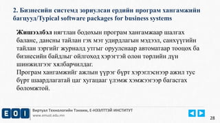 2. Бизнесийн системд зориулсан ердийн програм хангамжийн 
багцууд/Typical software packages for business systems 
Виртуал Технологийн Тэнхим, Е-НЭЭЛТТЭЙ ИНСТИТУТ 
www.emust.edu.mn 
28 
Жишээлбэл нягтлан бодохын програм хангамжаар шалгах 
баланс, дансны тайлан гэх мэт удирдлагын мэдээл, санхүүгийн 
тайлан зэргийг журналд утгыг оруулснаар автоматаар тооцох ба 
бизнесийн байдлыг ойлгоход хэрэгтэй олон төрлийн дүн 
шинжилгээг хялбарчилдаг. 
Програм хангамжийг ажлын үүрэг бүрт хэрэглэснээр ажил тус 
бүрт шаардлагатай цаг хугацааг үлэмж хэмжээгээр багасгах 
боломжтой. 
 