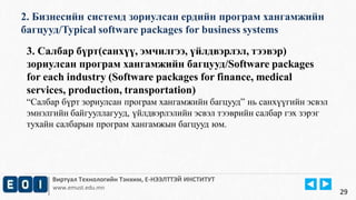 2. Бизнесийн системд зориулсан ердийн програм хангамжийн 
багцууд/Typical software packages for business systems 
Виртуал Технологийн Тэнхим, Е-НЭЭЛТТЭЙ ИНСТИТУТ 
www.emust.edu.mn 
29 
3. Салбар бүрт(санхүү, эмчилгээ, үйлдвэрлэл, тээвэр) 
зориулсан програм хангамжийн багцууд/Software packages 
for each industry (Software packages for finance, medical 
services, production, transportation) 
“Салбар бүрт зориулсан програм хангамжийн багцууд” нь санхүүгийн эсвэл 
эмнэлгийн байгууллагууд, үйлдвэрлэлийн эсвэл тээврийн салбар гэх зэрэг 
тухайн салбарын програм хангамжын багцууд юм. 
 
