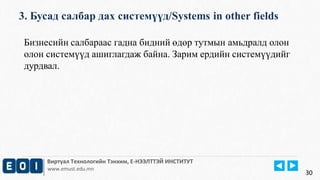 3. Бусад салбар дах системүүд/Systems in other fields 
Виртуал Технологийн Тэнхим, Е-НЭЭЛТТЭЙ ИНСТИТУТ 
www.emust.edu.mn 
30 
Бизнесийн салбараас гадна бидний өдөр тутмын амьдралд олон 
олон системүүд ашиглагдаж байна. Зарим ердийн системүүдийг 
дурдвал. 
 