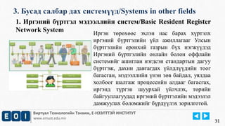 3. Бусад салбар дах системүүд/Systems in other fields 
Виртуал Технологийн Тэнхим, Е-НЭЭЛТТЭЙ ИНСТИТУТ 
www.emust.edu.mn 
31 
1. Иргэний бүртгэл мэдээллийн систем/Basic Resident Register 
Network System 
Иргэн төрөхөөс эхлэн нас барах хүртэлх 
иргэний бүртгэлийн үйл ажиллагааг Улсын 
бүртгэлийн ерөнхий газрын бүх нэгжүүдэд 
Иргэний бүртгэлийн онлайн болон оффлайн 
системийг ашиглан нэгдсэн стандартын дагуу 
бүртгэж, дахин давтагдах үйлдлүүдийн тоог 
багасган, мэдээллийн үнэн зөв байдал, уялдаа 
холбоог шалгаж процессийн алдааг багасгах, 
иргэнд түргэн шуурхай үйлчлэх, төрийн 
байгууллагуудад иргэний бүртгэлийн мэдээлэл 
дамжуулах боломжийг бүрдүүлэх зорилготой. 
 