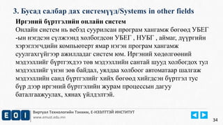 3. Бусад салбар дах системүүд/Systems in other fields 
Виртуал Технологийн Тэнхим, Е-НЭЭЛТТЭЙ ИНСТИТУТ 
www.emust.edu.mn 
34 
Иргэний бүртгэлийн онлайн систем 
Онлайн систем нь вебэд суурилсан програм хангамж бөгөөд УБЕГ 
-ын нэгдсэн сүлжээнд холбогдсон УБЕГ , НУБГ , аймаг, дүүргийн 
хэрэглэгчдийн компьютерт ямар нэгэн програм хангамж 
суулгахгүйгээр ажилладаг систем юм. Иргэний хөдөлгөөний 
мэдээллийг бүртгэхдээ төв мэдээллийн сантай шууд холбогдох тул 
мэдээллийг үнэн зөв байдал, уялдаа холбоог автоматаар шалгаж 
мэдээллийн санд бүртгэлийг хийх бөгөөд хийгдсэн бүртгэл тус 
бүр дээр иргэний бүртгэлийн журам процессын дагуу 
баталгаажуулах, хянах үйлдэлтэй. 
 