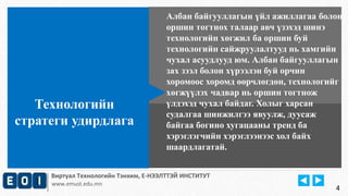 Албан байгууллагын үйл ажиллагаа болон 
оршин тогтнох талаар авч үзэхэд шинэ 
технологийн хөгжил ба оршин буй 
технологийн сайжруулалтууд нь хамгийн 
чухал асуудлууд юм. Албан байгууллагын 
зах зээл болон хүрээлэн буй орчин 
хоромоос хоромд өөрчлөгдөн, технологийг 
хөгжүүлэх чадвар нь оршин тогтнож 
үлдэхэд чухал байдаг. Холыг харсан 
судалгаа шинжилгээ явуулж, дуусаж 
байгаа богино хугацааны тренд ба 
хэрэглэгчийн хэрэглээнээс хол байх 
шаардлагатай. 
Технологийн 
стратеги удирдлага 
Виртуал Технологийн Тэнхим, Е-НЭЭЛТТЭЙ ИНСТИТУТ 
www.emust.edu.mn 
4 
 