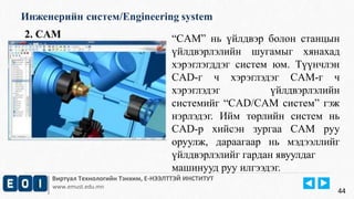 Инженерийн систем/Engineering system 
2. CAM “CAM” нь үйлдвэр болон станцын 
үйлдвэрлэлийн шугамыг хянахад 
хэрэглэгддэг систем юм. Түүнчлэн 
CAD-г ч хэрэглэдэг CAM-г ч 
хэрэглэдэг үйлдвэрлэлийн 
системийг “CAD/CAM систем” гэж 
нэрлэдэг. Ийм төрлийн систем нь 
CAD-р хийсэн зургаа CAM руу 
оруулж, дараагаар нь мэдээллийг 
үйлдвэрлэлийг гардан явуулдаг 
машинууд руу илгээдэг. 
Виртуал Технологийн Тэнхим, Е-НЭЭЛТТЭЙ ИНСТИТУТ 
www.emust.edu.mn 
44 
 