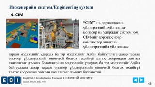 Инженерийн систем/Engineering system 
Виртуал Технологийн Тэнхим, Е-НЭЭЛТТЭЙ ИНСТИТУТ 
www.emust.edu.mn 
46 
4. CIM 
“CIM” нь дараалласан 
үйлдэрлэлийн үйл явцыг 
цогцоор нь удирддаг систем юм. 
CIM-ийг хэрэглэснээр 
компьютер ашиглан 
үйлдвэрлэлийн үйл явцаас 
гарсан мэдээллийг удирдах ба тэр мэдээллийг Албан байгууллага даяар тарааж 
өгснөөр үйлдвэрлэлийг оновчтой болгох төдийгүй хэлтэс хоорондын хамтын 
ажиллагааг дэмжих боломжтой.ан мэдээллийг удирдах ба тэр мэдээллийг Албан 
байгууллага даяар тарааж өгснөөр үйлдвэрлэлийг оновчтой болгох төдийгүй 
хэлтэс хоорондын хамтын ажиллагааг дэмжих боломжтой. 
 