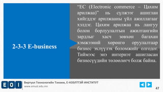 “EC (Electronic commerce – Цахим 
арилжаа)” нь сүлжээг ашиглан 
хийгддэг арилжааны үйл ажиллагааг 
хэлдэг. Цахим арилжаа нь лангуу 
болон борлуулалтын ажилтангийн 
зардлыг хасч зөвхөн багахан 
хэмжээний хөрөнгө оруулалтаар 
бизнес эхлүүлэх боломжийг олгодог. 
Тиймээс энэ интернэт ашигласан 
бизнесүүдийн төлөөлөгч болж байна. 
2-3-3 E-business 
Виртуал Технологийн Тэнхим, Е-НЭЭЛТТЭЙ ИНСТИТУТ 
www.emust.edu.mn 
47 
 