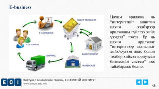 E-business 
Виртуал Технологийн Тэнхим, Е-НЭЭЛТТЭЙ ИНСТИТУТ 
www.emust.edu.mn 
Цахим арилжаа нь 
“интернэтийг ашиглан 
цахим хэлбэрээр 
арилжааны гүйлгээ хийх 
үзэгдэл” гэжээ. Ер нь 
цахим арилжааг 
“интернэтээр захиалгыг 
хийх/хүлээн авах болон 
төлбөр хийхэд зориулсан 
бизнесийн систем” гэж 
тайлбарлаж болно. 
48 
 
