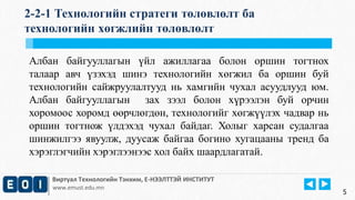 2-2-1 Технологийн стратеги төлөвлөлт ба 
технологийн хөгжлийн төлөвлөлт 
Албан байгууллагын үйл ажиллагаа болон оршин тогтнох 
талаар авч үзэхэд шинэ технологийн хөгжил ба оршин буй 
технологийн сайжруулалтууд нь хамгийн чухал асуудлууд юм. 
Албан байгууллагын зах зээл болон хүрээлэн буй орчин 
хоромоос хоромд өөрчлөгдөн, технологийг хөгжүүлэх чадвар нь 
оршин тогтнож үлдэхэд чухал байдаг. Холыг харсан судалгаа 
шинжилгээ явуулж, дуусаж байгаа богино хугацааны тренд ба 
хэрэглэгчийн хэрэглээнээс хол байх шаардлагатай. 
Виртуал Технологийн Тэнхим, Е-НЭЭЛТТЭЙ ИНСТИТУТ 
www.emust.edu.mn 
5 
 