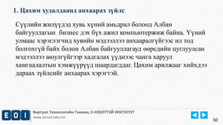 1. Цахим худалдаанд анхаарах зүйлс 
Виртуал Технологийн Тэнхим, Е-НЭЭЛТТЭЙ ИНСТИТУТ 
www.emust.edu.mn 
50 
Сүүлийн жилүүдэд хувь хүний амьдрал болоод Албан 
байгууллагын бизнес дэх бүх ажил компьютержиж байна. Үүний 
улмаас хэрэглэгчид хувийн мэдээллээ анхааралгүйгээс ил тод 
болгохгүй байх болон Албан байгууллагауд өөрсдийн цуглуулсан 
мэдээллээ аюулгүйгээр хадгалах үүднээс чанга харуул 
хамгаалалтын хэмжүүрүүд шаардагддаг. Цахим арилжааг хийхдээ 
дараах зүйлсийг анхаарах хэрэгтэй. 
 