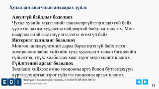Худалдан авагчдын анхаарах зүйлс 
Виртуал Технологийн Тэнхим, Е-НЭЭЛТТЭЙ ИНСТИТУТ 
www.emust.edu.mn 
53 
Аюулгүй байдлыг бодолцох 
Чухал хувийн мэдээллийг санамсаргүйгээр алдахгүй байх 
үүднээс цахим хуудасны найдвартай байдлыг шалгах. Мөн 
шаардлагатайгаас илүү мэдээлэл өгөхгүй байх 
Интернэт залиланг бодолцох 
Мөнгөө шилжүүлсэний дараа бараа ирэхгүй байх зэрэг 
хохиролоос зайлс хийхийн тулд худалдагч талын бизнесийн 
гүйцэтгэл, түүх, холбогдох хяаг зэрэг мэдээллийг шалгах 
Гүйлгээний аргыг бодолцох 
Захиалга хийхээс өмнө тооцооны арга болон бүтээгдэхүүн 
хүргэгдэх аргыг зэрэг гүйлгээ тооцооны аргыг шалгах 
 