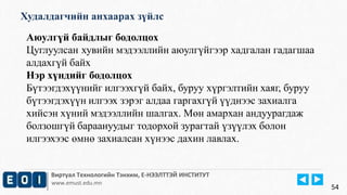 Худалдагчийн анхаарах зүйлс 
Виртуал Технологийн Тэнхим, Е-НЭЭЛТТЭЙ ИНСТИТУТ 
www.emust.edu.mn 
54 
Аюулгүй байдлыг бодолцох 
Цуглуулсан хувийн мэдээллийн аюулгүйгээр хадгалан гадагшаа 
алдахгүй байх 
Нэр хүндийг бодолцох 
Бүтээгдэхүүнийг илгээхгүй байх, буруу хүргэлтийн хаяг, буруу 
бүтээгдэхүүн илгээх зэрэг алдаа гаргахгүй үүднээс захиалга 
хийсэн хүний мэдээллийн шалгах. Мөн амархан андуурагдаж 
болзошгүй бараануудыг тодорхой зурагтай үзүүлэх болон 
илгээхээс өмнө захиалсан хүнээс дахин лавлах. 
 