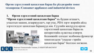 Өргөн хэрэглээний цахилгаан бараа ба үйлдвэрийн тоног 
төхөөрөмж /Consumer appliances and industrial devices 
Виртуал Технологийн Тэнхим, Е-НЭЭЛТТЭЙ ИНСТИТУТ 
www.emust.edu.mn 
56 
1. Өргөн хэрэглээний цахилгаан бараа 
“Өргөн хэрэглээний цахилгаан бараа” нь будаан агшаагч, 
угаалгын машин, агааржуулагч, гар утас, PDA зэрэг жирийн айлд 
хэрэглэгддэг цахилгаан бараанууд юм. Сүүлийн жилүүдэд өргөн 
хэрэглээний цахилгаан бараа нь 
интернэтийн сүлжээнд нэвтрэх 
боломжийг олгодог холбооны функцээр 
тоноглогдсон “ухаалаг гэрийн 
цахилгаан бараа” болтлоо хөгжсөн. 
 