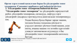 Өргөн хэрэглээний цахилгаан бараа ба үйлдвэрийн тоног 
төхөөрөмж /Consumer appliances and industrial devices 
Виртуал Технологийн Тэнхим, Е-НЭЭЛТТЭЙ ИНСТИТУТ 
www.emust.edu.mn 
57 
2. Үйлдвэрийн тоног төхөөрөмж/Industrial devices 
“Үйлдвэрийн тоног төхөөрөмж” нь үйлдвэрийн зориулалттай 
робот, үйлдэрийн төхөөрөмж, сигналууд, лифтүүд зэрэг 
үйлдвэрийг амьдралд хэрэгжүүлэхэд ашиглагдсан төхөөрөмжүүд 
юм. Ундаа болоод бусад барааг зардаг машин, 
тоглоом болоод тооцооны үйлчилгээ 
үзүүлдэг автомат үйлчилгээний машин, усан 
онгоц, ачааны машин гэх мэтийн хүргэлтийг 
дэмждэг автоматжсан агуулахууд ч бас 
үйлдвэрийн тоног төхөөрөмжийн ангилалд 
багтдаг. 
 