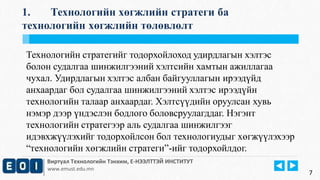 1. Технологийн хөгжлийн стратеги ба 
технологийн хөгжлийн төлөвлөлт 
Технологийн стратегийг тодорхойлоход удирдлагын хэлтэс 
болон судалгаа шинжилгээний хэлтсийн хамтын ажиллагаа 
чухал. Удирдлагын хэлтэс албан байгууллагын ирээдүйд 
анхаардаг бол судалгаа шинжилгээний хэлтэс ирээдүйн 
технологийн талаар анхаардаг. Хэлтсүүдийн оруулсан хувь 
нэмэр дээр үндэслэн бодлого боловсруулагддаг. Нэгэнт 
технологийн стратегээр аль судалгаа шинжилгээг 
идэвхжүүлэхийг тодорхойлсон бол технологиудыг хөгжүүлэхээр 
“технологийн хөгжлийн стратеги”-ийг тодорхойлдог. 
Виртуал Технологийн Тэнхим, Е-НЭЭЛТТЭЙ ИНСТИТУТ 
www.emust.edu.mn 
7 
 