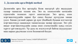 2. Делпигийн арга/Delphi method 
Делпигийн арга бол ирээдүйд болж магадгүй үйл явдлуудын 
талаар таамаглах техник юм. Энэ нь технологийн хөгжлийн 
стратегийн төлөвлөх зэрэгт ашиглагддаг. Энэ аргад, олон 
мэргэжилтнүүдийн хараат бус санал бодлыг цуглуулан хянаж 
үздэг. Хянаж үзсэний дараах үр дүнг (feedback) буцааж илгээснээр 
мэргэжилтнүүд цааашдын таамаглалдаа засвар оруулдаг. Энэ үйл 
явцыг мэргэжилтнүүдийн санаа оноо статистикийн хувьд нэгдэх 
хүртэл үргэлжлүүлнэ. Үр дүнд нь мэдэгдээгүй байгаа асуудлуудыг 
маш нарын урьдчилан хэлэх боломжтой болдог. 
Виртуал Технологийн Тэнхим, Е-НЭЭЛТТЭЙ ИНСТИТУТ 
www.emust.edu.mn 
8 
 