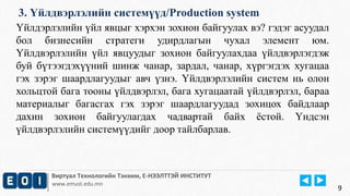 3. Үйлдвэрлэлийн системүүд/Production system 
Үйлдэрлэлийн үйл явцыг хэрхэн зохион байгуулах вэ? гэдэг асуудал 
бол бизнесийн стратеги удирдлагын чухал элемент юм. 
Үйлдвэрлэлийн үйл явцуудыг зохион байгуулахдаа үйлдвэрлэгдэж 
буй бүтээгдэхүүний шинж чанар, зардал, чанар, хүргэгдэх хугацаа 
гэх зэрэг шаардлагуудыг авч үзнэ. Үйлдвэрлэлийн систем нь олон 
хольцтой бага тооны үйлдвэрлэл, бага хугацаатай үйлдвэрлэл, бараа 
материалыг багасгах гэх зэрэг шаардлагуудад зохицох байдлаар 
дахин зохион байгуулагдах чадвартай байх ёстой. Үндсэн 
үйлдвэрлэлийн системүүдийг доор тайлбарлав. 
Виртуал Технологийн Тэнхим, Е-НЭЭЛТТЭЙ ИНСТИТУТ 
www.emust.edu.mn 
9 
 