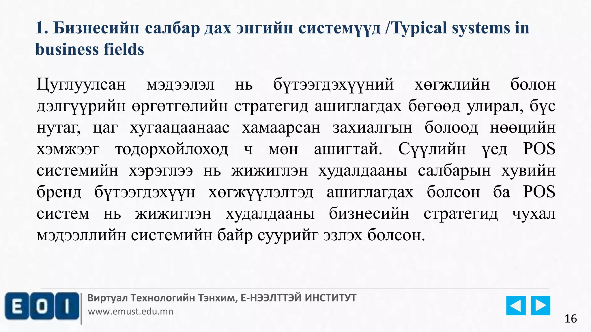 Виртуал Технологийн Тэнхим, Е-НЭЭЛТТЭЙ ИНСТИТУТ
www.emust.edu.mn
1. Бизнесийн салбар дах энгийн системүүд /Typical systems in
business fields
16
Цуглуулсан мэдээлэл нь бүтээгдэхүүний хөгжлийн болон
дэлгүүрийн өргөтгөлийн стратегид ашиглагдах бөгөөд улирал, бүс
нутаг, цаг хугаацаанаас хамаарсан захиалгын болоод нөөцийн
хэмжээг тодорхойлоход ч мөн ашигтай. Сүүлийн үед POS
системийн хэрэглээ нь жижиглэн худалдааны салбарын хувийн
бренд бүтээгдэхүүн хөгжүүлэлтэд ашиглагдах болсон ба POS
систем нь жижиглэн худалдааны бизнесийн стратегид чухал
мэдээллийн системийн байр суурийг эзлэх болсон.
 