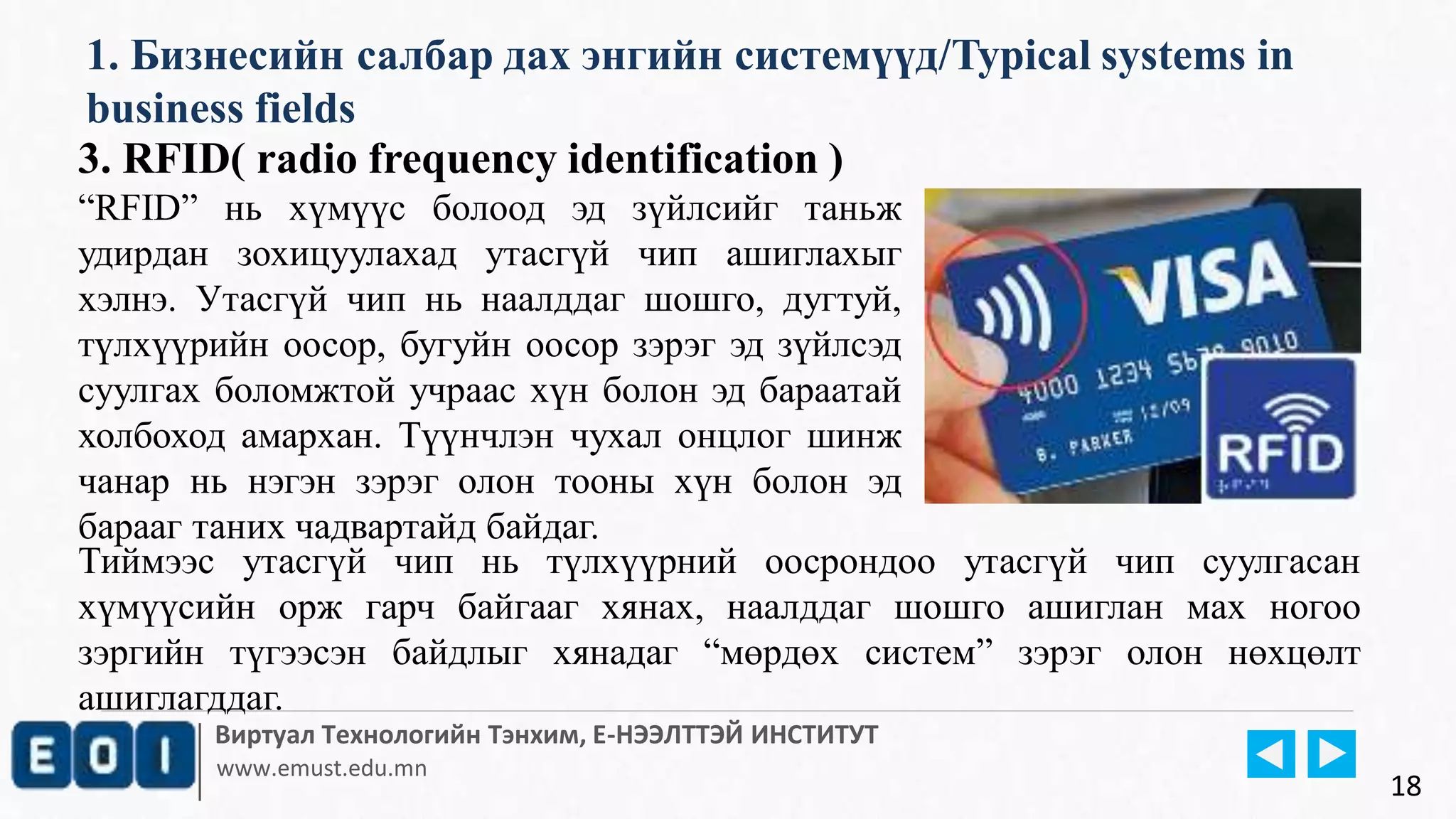 Виртуал Технологийн Тэнхим, Е-НЭЭЛТТЭЙ ИНСТИТУТ
www.emust.edu.mn
1. Бизнесийн салбар дах энгийн системүүд/Typical systems in
business fields
18
3. RFID( radio frequency identification )
“RFID” нь хүмүүс болоод эд зүйлсийг таньж
удирдан зохицуулахад утасгүй чип ашиглахыг
хэлнэ. Утасгүй чип нь наалддаг шошго, дугтуй,
түлхүүрийн оосор, бугуйн оосор зэрэг эд зүйлсэд
суулгах боломжтой учраас хүн болон эд бараатай
холбоход амархан. Түүнчлэн чухал онцлог шинж
чанар нь нэгэн зэрэг олон тооны хүн болон эд
барааг таних чадвартайд байдаг.
Тиймээс утасгүй чип нь түлхүүрний оосрондоо утасгүй чип суулгасан
хүмүүсийн орж гарч байгааг хянах, наалддаг шошго ашиглан мах ногоо
зэргийн түгээсэн байдлыг хянадаг “мөрдөх систем” зэрэг олон нөхцөлт
ашиглагддаг.
 