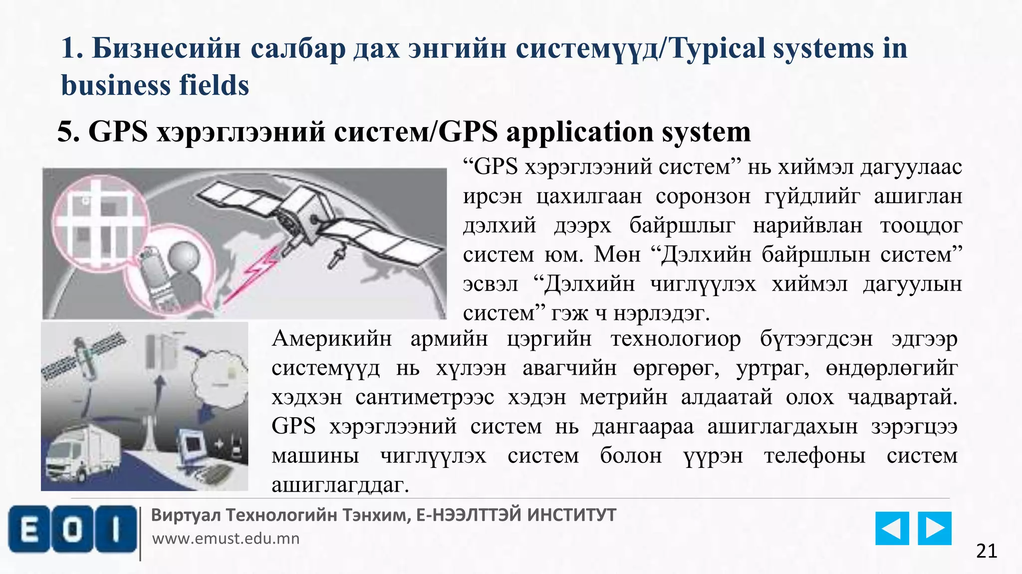 Виртуал Технологийн Тэнхим, Е-НЭЭЛТТЭЙ ИНСТИТУТ
www.emust.edu.mn
1. Бизнесийн салбар дах энгийн системүүд/Typical systems in
business fields
21
5. GPS хэрэглээний систем/GPS application system
“GPS хэрэглээний систем” нь хиймэл дагуулаас
ирсэн цахилгаан соронзон гүйдлийг ашиглан
дэлхий дээрх байршлыг нарийвлан тооцдог
систем юм. Мөн “Дэлхийн байршлын систем”
эсвэл “Дэлхийн чиглүүлэх хиймэл дагуулын
систем” гэж ч нэрлэдэг.
Америкийн армийн цэргийн технологиор бүтээгдсэн эдгээр
системүүд нь хүлээн авагчийн өргөрөг, уртраг, өндөрлөгийг
хэдхэн сантиметрээс хэдэн метрийн алдаатай олох чадвартай.
GPS хэрэглээний систем нь дангаараа ашиглагдахын зэрэгцээ
машины чиглүүлэх систем болон үүрэн телефоны систем
ашиглагддаг.
 