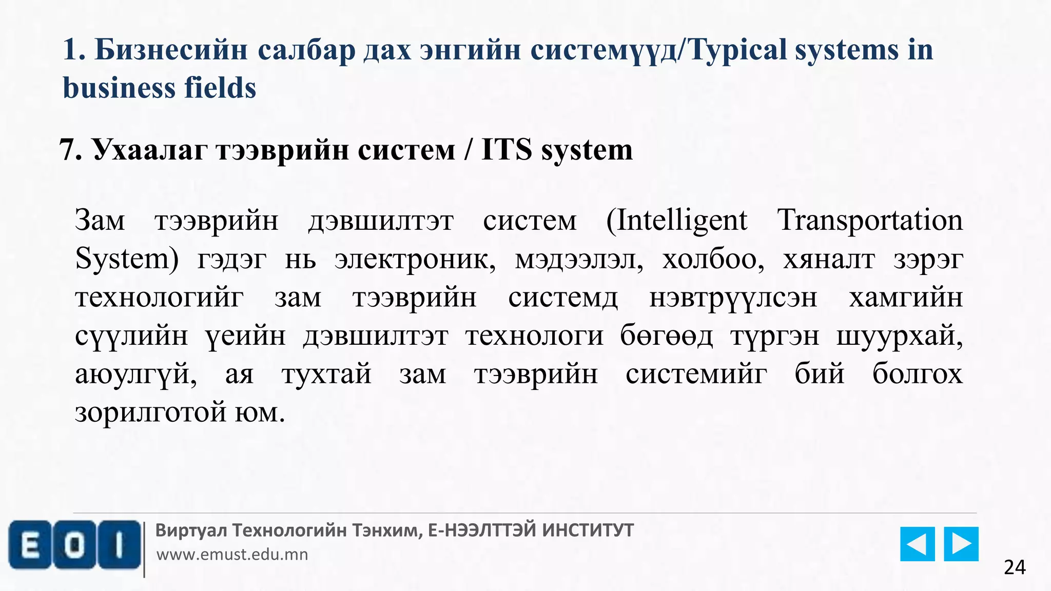 Виртуал Технологийн Тэнхим, Е-НЭЭЛТТЭЙ ИНСТИТУТ
www.emust.edu.mn
1. Бизнесийн салбар дах энгийн системүүд/Typical systems in
business fields
24
7. Ухаалаг тээврийн систем / ITS system
Зам тээврийн дэвшилтэт систем (Intelligent Transportation
System) гэдэг нь электроник, мэдээлэл, холбоо, хяналт зэрэг
технологийг зам тээврийн системд нэвтрүүлсэн хамгийн
сүүлийн үеийн дэвшилтэт технологи бөгөөд түргэн шуурхай,
аюулгүй, ая тухтай зам тээврийн системийг бий болгох
зорилготой юм.
 