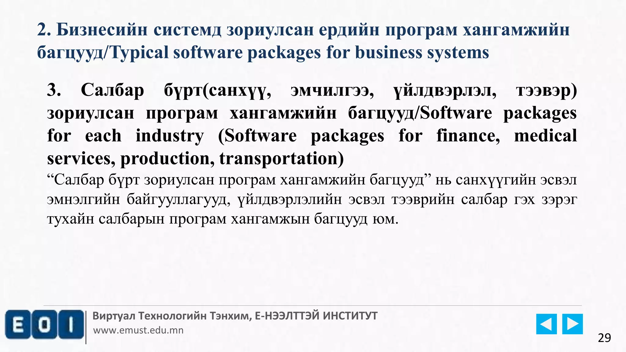 Виртуал Технологийн Тэнхим, Е-НЭЭЛТТЭЙ ИНСТИТУТ
www.emust.edu.mn
2. Бизнесийн системд зориулсан ердийн програм хангамжийн
багцууд/Typical software packages for business systems
29
3. Салбар бүрт(санхүү, эмчилгээ, үйлдвэрлэл, тээвэр)
зориулсан програм хангамжийн багцууд/Software packages
for each industry (Software packages for finance, medical
services, production, transportation)
“Салбар бүрт зориулсан програм хангамжийн багцууд” нь санхүүгийн эсвэл
эмнэлгийн байгууллагууд, үйлдвэрлэлийн эсвэл тээврийн салбар гэх зэрэг
тухайн салбарын програм хангамжын багцууд юм.
 