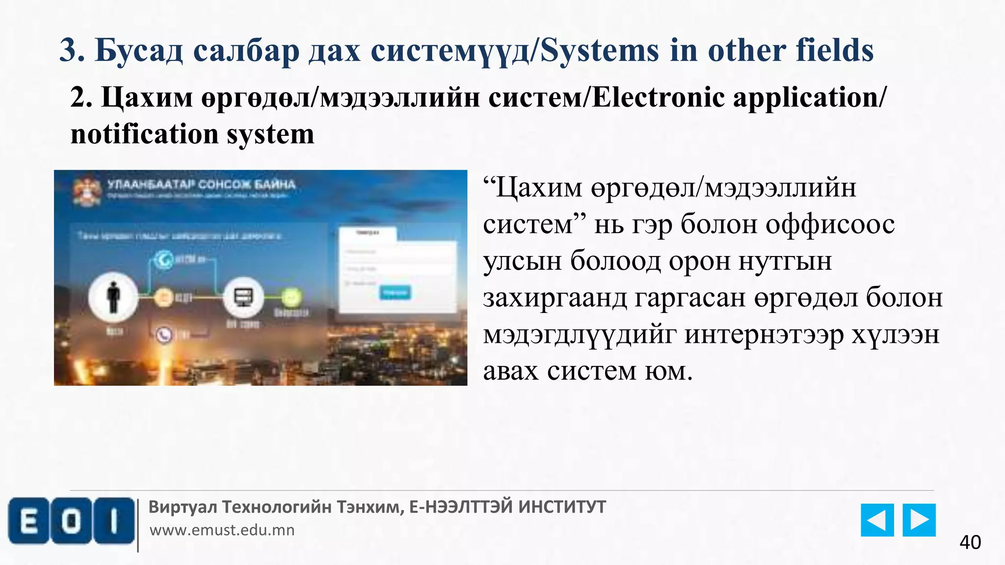 Виртуал Технологийн Тэнхим, Е-НЭЭЛТТЭЙ ИНСТИТУТ
www.emust.edu.mn
3. Бусад салбар дах системүүд/Systems in other fields
40
2. Цахим өргөдөл/мэдээллийн систем/Electronic application/
notification system
“Цахим өргөдөл/мэдээллийн
систем” нь гэр болон оффисоос
улсын болоод орон нутгын
захиргаанд гаргасан өргөдөл болон
мэдэгдлүүдийг интернэтээр хүлээн
авах систем юм.
 