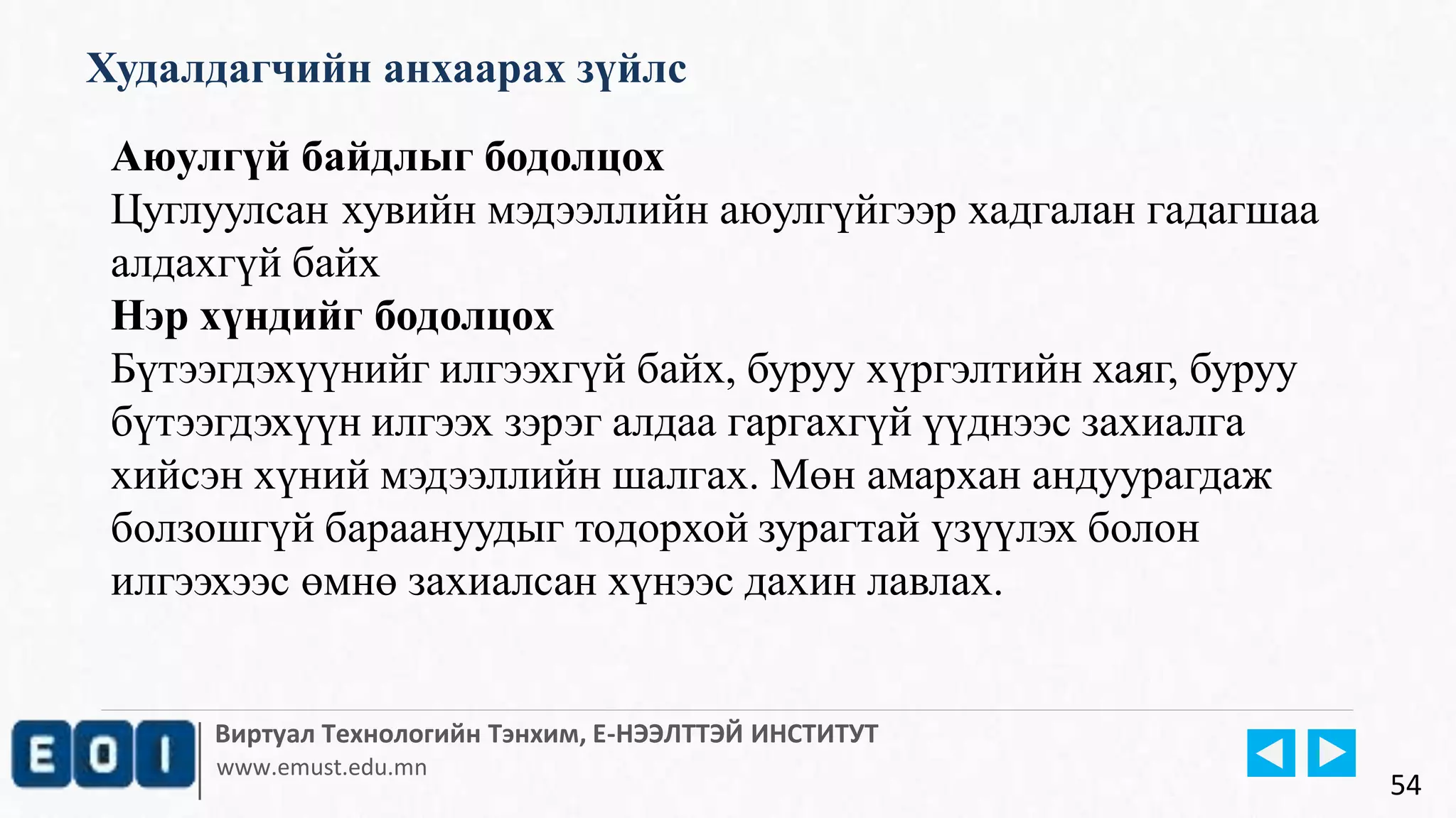 Виртуал Технологийн Тэнхим, Е-НЭЭЛТТЭЙ ИНСТИТУТ
www.emust.edu.mn
Худалдагчийн анхаарах зүйлс
54
Аюулгүй байдлыг бодолцох
Цуглуулсан хувийн мэдээллийн аюулгүйгээр хадгалан гадагшаа
алдахгүй байх
Нэр хүндийг бодолцох
Бүтээгдэхүүнийг илгээхгүй байх, буруу хүргэлтийн хаяг, буруу
бүтээгдэхүүн илгээх зэрэг алдаа гаргахгүй үүднээс захиалга
хийсэн хүний мэдээллийн шалгах. Мөн амархан андуурагдаж
болзошгүй бараануудыг тодорхой зурагтай үзүүлэх болон
илгээхээс өмнө захиалсан хүнээс дахин лавлах.
 