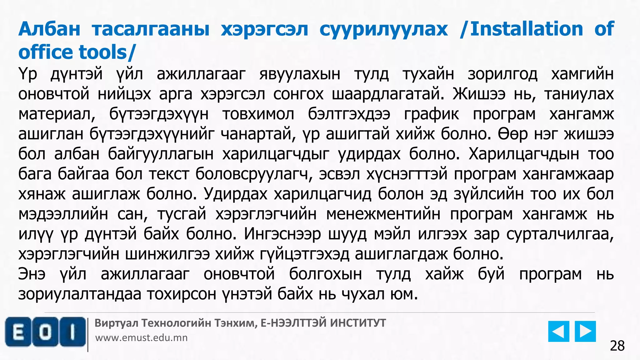 Виртуал Технологийн Тэнхим, Е-НЭЭЛТТЭЙ ИНСТИТУТ
www.emust.edu.mn
Албан тасалгааны хэрэгсэл суурилуулах /Installation of
office tools/
Үр дүнтэй үйл ажиллагааг явуулахын тулд тухайн зорилгод хамгийн
оновчтой нийцэх арга хэрэгсэл сонгох шаардлагатай. Жишээ нь, таниулах
материал, бүтээгдэхүүн товхимол бэлтгэхдээ график програм хангамж
ашиглан бүтээгдэхүүнийг чанартай, үр ашигтай хийж болно. Өөр нэг жишээ
бол албан байгууллагын харилцагчдыг удирдах болно. Харилцагчдын тоо
бага байгаа бол текст боловсруулагч, эсвэл хүснэгттэй програм хангамжаар
хянаж ашиглаж болно. Удирдах харилцагчид болон эд зүйлсийн тоо их бол
мэдээллийн сан, тусгай хэрэглэгчийн менежментийн програм хангамж нь
илүү үр дүнтэй байх болно. Ингэснээр шууд мэйл илгээх зар сурталчилгаа,
хэрэглэгчийн шинжилгээ хийж гүйцэтгэхэд ашиглагдаж болно.
Энэ үйл ажиллагааг оновчтой болгохын тулд хайж буй програм нь
зориулалтандаа тохирсон үнэтэй байх нь чухал юм.
28
 