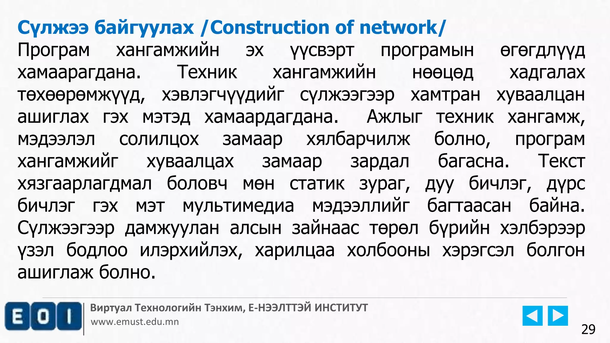 Виртуал Технологийн Тэнхим, Е-НЭЭЛТТЭЙ ИНСТИТУТ
www.emust.edu.mn
Сүлжээ байгуулах /Construction of network/
Програм хангамжийн эх үүсвэрт програмын өгөгдлүүд
хамаарагдана. Техник хангамжийн нөөцөд хадгалах
төхөөрөмжүүд, хэвлэгчүүдийг сүлжээгээр хамтран хуваалцан
ашиглах гэх мэтэд хамаардагдана. Ажлыг техник хангамж,
мэдээлэл солилцох замаар хялбарчилж болно, програм
хангамжийг хуваалцах замаар зардал багасна. Текст
хязгаарлагдмал боловч мөн статик зураг, дуу бичлэг, дүрс
бичлэг гэх мэт мультимедиа мэдээллийг багтаасан байна.
Сүлжээгээр дамжуулан алсын зайнаас төрөл бүрийн хэлбэрээр
үзэл бодлоо илэрхийлэх, харилцаа холбооны хэрэгсэл болгон
ашиглаж болно.
29
 