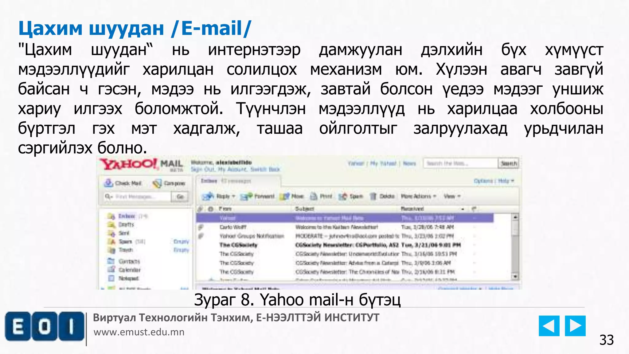 Виртуал Технологийн Тэнхим, Е-НЭЭЛТТЭЙ ИНСТИТУТ
www.emust.edu.mn
Цахим шуудан /E-mail/
"Цахим шуудан“ нь интернэтээр дамжуулан дэлхийн бүх хүмүүст
мэдээллүүдийг харилцан солилцох механизм юм. Хүлээн авагч завгүй
байсан ч гэсэн, мэдээ нь илгээгдэж, завтай болсон үедээ мэдээг уншиж
хариу илгээх боломжтой. Түүнчлэн мэдээллүүд нь харилцаа холбооны
бүртгэл гэх мэт хадгалж, ташаа ойлголтыг залруулахад урьдчилан
сэргийлэх болно.
33
Зураг 8. Yahoo mail-н бүтэц
 