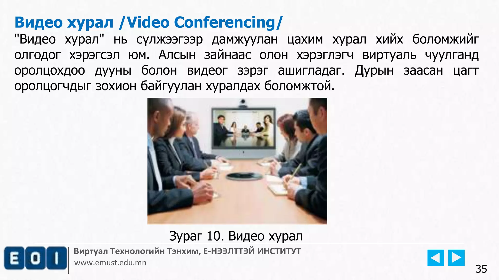 Виртуал Технологийн Тэнхим, Е-НЭЭЛТТЭЙ ИНСТИТУТ
www.emust.edu.mn
Видео хурал /Video Conferencing/
"Видео хурал" нь сүлжээгээр дамжуулан цахим хурал хийх боломжийг
олгодог хэрэгсэл юм. Алсын зайнаас олон хэрэглэгч виртуаль чуулганд
оролцохдоо дууны болон видеог зэрэг ашигладаг. Дурын заасан цагт
оролцогчдыг зохион байгуулан хуралдах боломжтой.
35
Зураг 10. Видео хурал
 