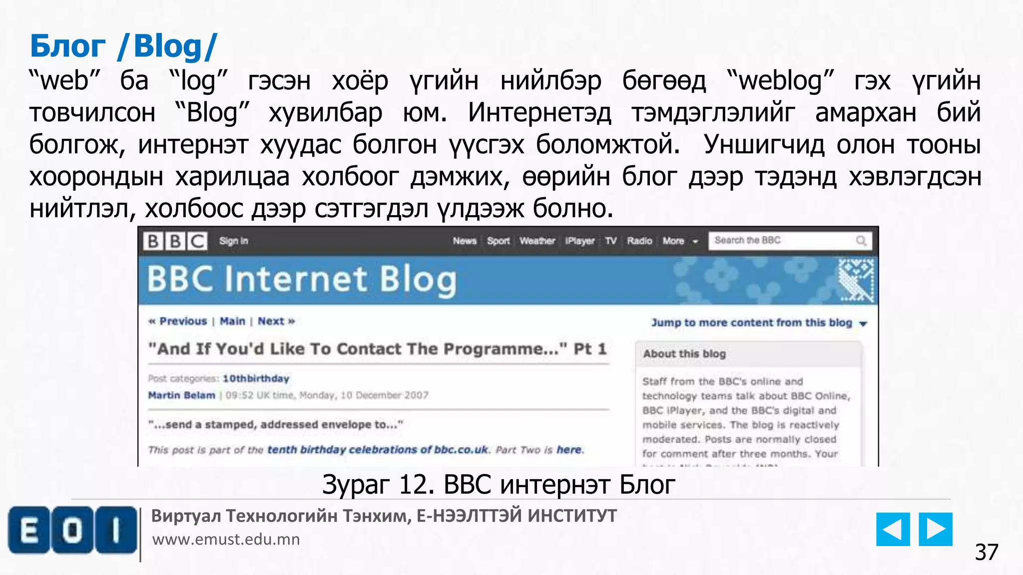 Виртуал Технологийн Тэнхим, Е-НЭЭЛТТЭЙ ИНСТИТУТ
www.emust.edu.mn
Блог /Blog/
“web” ба “log” гэсэн хоёр үгийн нийлбэр бөгөөд “weblog” гэх үгийн
товчилсон “Blog” хувилбар юм. Интернетэд тэмдэглэлийг амархан бий
болгож, интернэт хуудас болгон үүсгэх боломжтой. Уншигчид олон тооны
хоорондын харилцаа холбоог дэмжих, өөрийн блог дээр тэдэнд хэвлэгдсэн
нийтлэл, холбоос дээр сэтгэгдэл үлдээж болно.
37
Зураг 12. BBC интернэт Блог
 