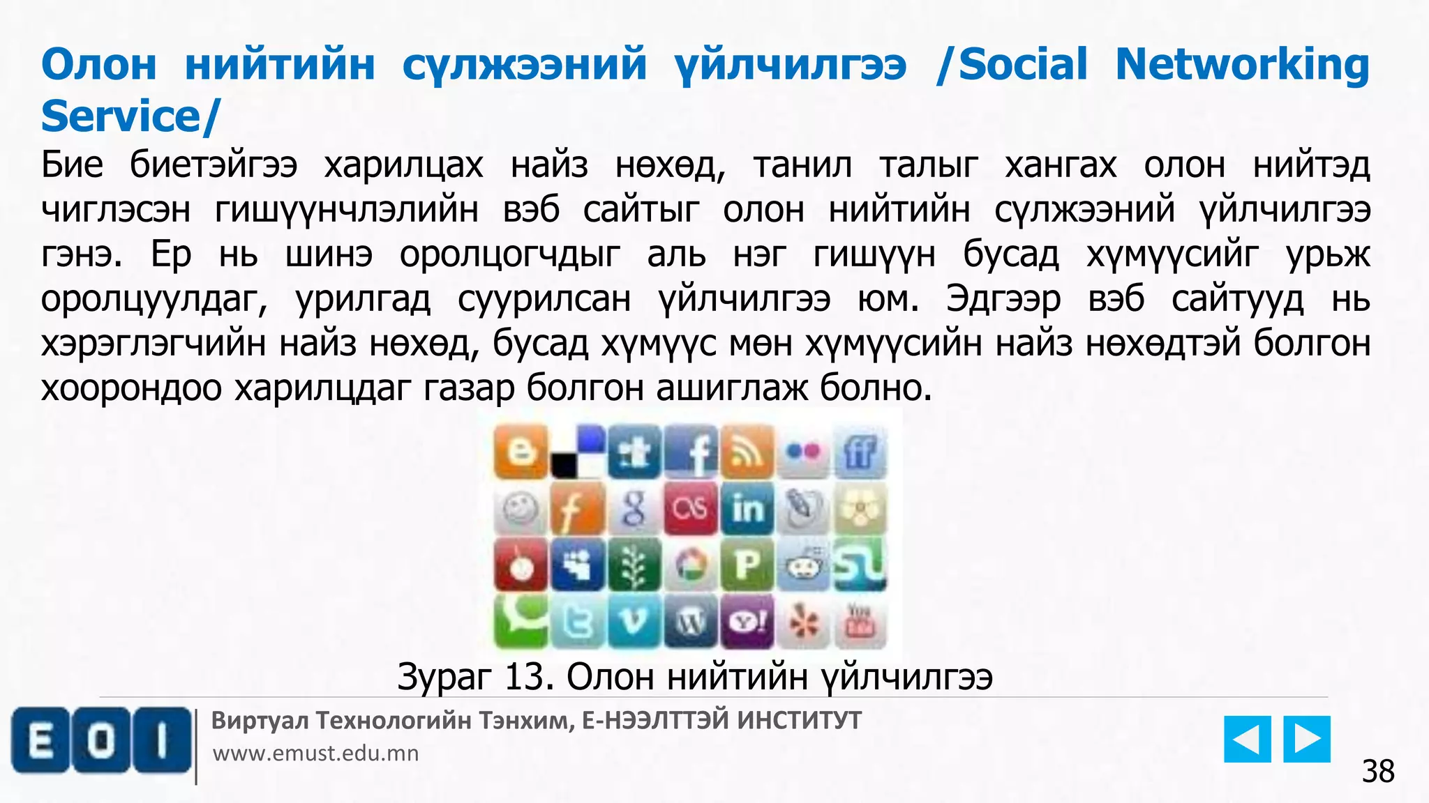 Виртуал Технологийн Тэнхим, Е-НЭЭЛТТЭЙ ИНСТИТУТ
www.emust.edu.mn
Олон нийтийн сүлжээний үйлчилгээ /Social Networking
Service/
Бие биетэйгээ харилцах найз нөхөд, танил талыг хангах олон нийтэд
чиглэсэн гишүүнчлэлийн вэб сайтыг олон нийтийн сүлжээний үйлчилгээ
гэнэ. Ер нь шинэ оролцогчдыг аль нэг гишүүн бусад хүмүүсийг урьж
оролцуулдаг, урилгад суурилсан үйлчилгээ юм. Эдгээр вэб сайтууд нь
хэрэглэгчийн найз нөхөд, бусад хүмүүс мөн хүмүүсийн найз нөхөдтэй болгон
хоорондоо харилцдаг газар болгон ашиглаж болно.
38
Зураг 13. Олон нийтийн үйлчилгээ
 