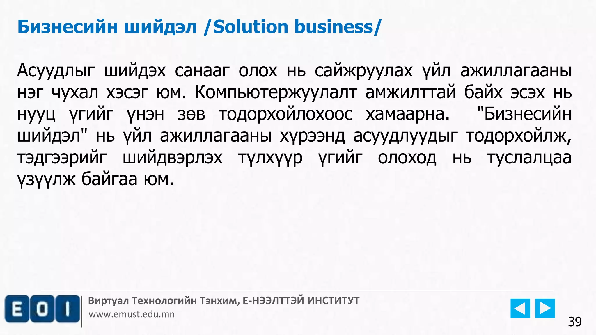 Виртуал Технологийн Тэнхим, Е-НЭЭЛТТЭЙ ИНСТИТУТ
www.emust.edu.mn
Бизнесийн шийдэл /Solution business/
Асуудлыг шийдэх санааг олох нь сайжруулах үйл ажиллагааны
нэг чухал хэсэг юм. Компьютержуулалт амжилттай байх эсэх нь
нууц үгийг үнэн зөв тодорхойлохоос хамаарна. "Бизнесийн
шийдэл" нь үйл ажиллагааны хүрээнд асуудлуудыг тодорхойлж,
тэдгээрийг шийдвэрлэх түлхүүр үгийг олоход нь туслалцаа
үзүүлж байгаа юм.
39
 