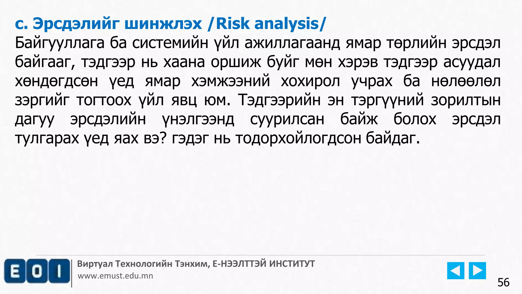 Виртуал Технологийн Тэнхим, Е-НЭЭЛТТЭЙ ИНСТИТУТ
www.emust.edu.mn
c. Эрсдэлийг шинжлэх /Risk analysis/
Байгууллага ба системийн үйл ажиллагаанд ямар төрлийн эрсдэл
байгааг, тэдгээр нь хаана оршиж буйг мөн хэрэв тэдгээр асуудал
хөндөгдсөн үед ямар хэмжээний хохирол учрах ба нөлөөлөл
зэргийг тогтоох үйл явц юм. Тэдгээрийн эн тэргүүний зорилтын
дагуу эрсдэлийн үнэлгээнд суурилсан байж болох эрсдэл
тулгарах үед яах вэ? гэдэг нь тодорхойлогдсон байдаг.
56
 