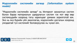 Виртуал Технологийн Тэнхим, Е-НЭЭЛТТЭЙ ИНСТИТУТ
www.emust.edu.mn
Мэдээллийн системийн загвар /Information system
model/
"Мэдээллийн системийн загвар” нь Интернэт захиалгын систем
болон бараа материалын удирдлагын систем гэх мэт өөр өөр
системүүдийн хооронд тэгш харилцааг дэмжих зорилготой юм.
Энэ нь янз бүрийн үйл ажиллагаа, мэдээллийн урсгалын хооронд
уялдаатай тул системийг боловсруулах нь чухал юм.
11
 