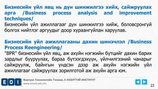 Виртуал Технологийн Тэнхим, Е-НЭЭЛТТЭЙ ИНСТИТУТ
www.emust.edu.mn
Бизнесийн үйл явц нь дүн шинжилгээ хийх, сайжруулах
арга /Business process analysis and improvement
techniques/
Бизнесийн үйл ажиллагааг дүн шинжилгээ хийж, боловсронгуй
болгох нийтлэг аргуудыг доор хураангуйлан харуулав.
Бизнесийн үйл ажиллагааны дахин шинэчлэл /Business
Process Reengineering/
"BPR" бизнесийн үйл явц, аж ахуйн нэгжийн бүтцийг дахин барих
зардлыг бууруулах, бараа бүтээгдэхүүн, үйлчилгээний чанарыг
сайжруулж, байнгын үндсэн дээр аж ахуйн нэгжийн үйл
ажиллагааг сайжруулах зорилготой аж ахуйн арга юм.
23
 