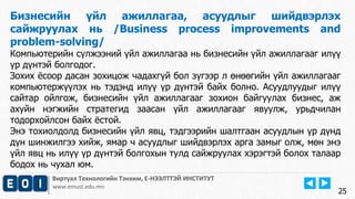 Виртуал Технологийн Тэнхим, Е-НЭЭЛТТЭЙ ИНСТИТУТ
www.emust.edu.mn
Бизнесийн үйл ажиллагаа, асуудлыг шийдвэрлэх
сайжруулах нь /Business process improvements and
problem-solving/
Компьютерийн сүлжээний үйл ажиллагаа нь бизнесийн үйл ажиллагааг илүү
үр дүнтэй болгодог.
Зохих ёсоор дасан зохицож чадахгүй бол зүгээр л өнөөгийн үйл ажиллагааг
компьютержүүлэх нь тэдэнд илүү үр дүнтэй байх болно. Асуудлуудыг илүү
сайтар ойлгож, бизнесийн үйл ажиллагааг зохион байгуулах бизнес, аж
ахуйн нэгжийн стратегид заасан үйл ажиллагааг явуулж, урьдчилан
тодорхойлсон байх ёстой.
Энэ тохиолдолд бизнесийн үйл явц, тэдгээрийн шалтгаан асуудлын үр дүнд
дүн шинжилгээ хийж, ямар ч асуудлыг шийдвэрлэх арга замыг олж, мөн энэ
үйл явц нь илүү үр дүнтэй болгохын тулд сайжруулах хэрэгтэй болох талаар
бодох нь чухал юм.
25
 