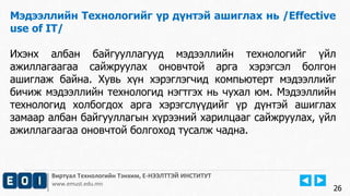 Виртуал Технологийн Тэнхим, Е-НЭЭЛТТЭЙ ИНСТИТУТ
www.emust.edu.mn
Мэдээллийн Технологийг үр дүнтэй ашиглах нь /Effective
use of IT/
Ихэнх албан байгууллагууд мэдээллийн технологийг үйл
ажиллагаагаа сайжруулах оновчтой арга хэрэгсэл болгон
ашиглаж байна. Хувь хүн хэрэглэгчид компьютерт мэдээллийг
бичиж мэдээллийн технологид нэгтгэх нь чухал юм. Мэдээллийн
технологид холбогдох арга хэрэгслүүдийг үр дүнтэй ашиглах
замаар албан байгууллагын хүрээний харилцааг сайжруулах, үйл
ажиллагаагаа оновчтой болгоход тусалж чадна.
26
 