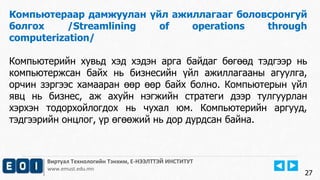 Виртуал Технологийн Тэнхим, Е-НЭЭЛТТЭЙ ИНСТИТУТ
www.emust.edu.mn
Компьютераар дамжуулан үйл ажиллагааг боловсронгуй
болгох /Streamlining of operations through
computerization/
Компьютерийн хувьд хэд хэдэн арга байдаг бөгөөд тэдгээр нь
компьютержсан байх нь бизнесийн үйл ажиллагааны агуулга,
орчин зэргээс хамааран өөр өөр байх болно. Компьютерын үйл
явц нь бизнес, аж ахуйн нэгжийн стратеги дээр тулгуурлан
хэрхэн тодорхойлогдох нь чухал юм. Компьютерийн аргууд,
тэдгээрийн онцлог, үр өгөөжий нь дор дурдсан байна.
27
 