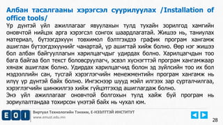 Виртуал Технологийн Тэнхим, Е-НЭЭЛТТЭЙ ИНСТИТУТ
www.emust.edu.mn
Албан тасалгааны хэрэгсэл суурилуулах /Installation of
office tools/
Үр дүнтэй үйл ажиллагааг явуулахын тулд тухайн зорилгод хамгийн
оновчтой нийцэх арга хэрэгсэл сонгох шаардлагатай. Жишээ нь, таниулах
материал, бүтээгдэхүүн товхимол бэлтгэхдээ график програм хангамж
ашиглан бүтээгдэхүүнийг чанартай, үр ашигтай хийж болно. Өөр нэг жишээ
бол албан байгууллагын харилцагчдыг удирдах болно. Харилцагчдын тоо
бага байгаа бол текст боловсруулагч, эсвэл хүснэгттэй програм хангамжаар
хянаж ашиглаж болно. Удирдах харилцагчид болон эд зүйлсийн тоо их бол
мэдээллийн сан, тусгай хэрэглэгчийн менежментийн програм хангамж нь
илүү үр дүнтэй байх болно. Ингэснээр шууд мэйл илгээх зар сурталчилгаа,
хэрэглэгчийн шинжилгээ хийж гүйцэтгэхэд ашиглагдаж болно.
Энэ үйл ажиллагааг оновчтой болгохын тулд хайж буй програм нь
зориулалтандаа тохирсон үнэтэй байх нь чухал юм.
28
 