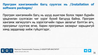 Виртуал Технологийн Тэнхим, Е-НЭЭЛТТЭЙ ИНСТИТУТ
www.emust.edu.mn
Програм хангамжийн багц суулгах нь /Installation of
software packages/
Програм хангамжийн багц нь шууд ашиглаж болох төрөл бүрийн
урьдчилан суулгасан чиг үүрэг бүхий багцууд байна. Програм
хангамж хөгжүүлэгч нь хэрэглэгчийн гарын авлагыг бэлтгэн өгч,
програмыг суулгаж өгнө. Харин програмын засварыг харьцангуй
хямд зардалаар хийж гүйцэтгэдэг.
31
 