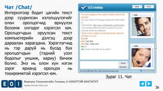 Виртуал Технологийн Тэнхим, Е-НЭЭЛТТЭЙ ИНСТИТУТ
www.emust.edu.mn
Чат /Chat/
Интернэтээр бодит цагийн текст
дээр суурилсан хэлэлцүүлэгийг
олон оролцогчид өрнүүлэх
боломж олгодог хэрэгсэл юм.
Оролцогчдын оруулсан текст
компьютерийн дэлгэц дээр
дараалан харагдана. Хэрэглэгчид
нь тэр даруй нь бусад бүх
оролцогчдын (тэдний үзэл
бодолыг уншиж, хариу) бичиж
болно. Энэ нь олон хүн нэгэн
зэрэг ярианд оролцох нь
тохиромжтой хэрэгсэл юм.
36
Зураг 11. Чат
 