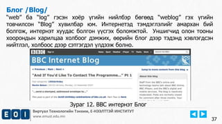 Виртуал Технологийн Тэнхим, Е-НЭЭЛТТЭЙ ИНСТИТУТ
www.emust.edu.mn
Блог /Blog/
“web” ба “log” гэсэн хоёр үгийн нийлбэр бөгөөд “weblog” гэх үгийн
товчилсон “Blog” хувилбар юм. Интернетэд тэмдэглэлийг амархан бий
болгож, интернэт хуудас болгон үүсгэх боломжтой. Уншигчид олон тооны
хоорондын харилцаа холбоог дэмжих, өөрийн блог дээр тэдэнд хэвлэгдсэн
нийтлэл, холбоос дээр сэтгэгдэл үлдээж болно.
37
Зураг 12. BBC интернэт Блог
 