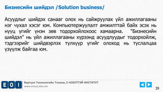 Виртуал Технологийн Тэнхим, Е-НЭЭЛТТЭЙ ИНСТИТУТ
www.emust.edu.mn
Бизнесийн шийдэл /Solution business/
Асуудлыг шийдэх санааг олох нь сайжруулах үйл ажиллагааны
нэг чухал хэсэг юм. Компьютержуулалт амжилттай байх эсэх нь
нууц үгийг үнэн зөв тодорхойлохоос хамаарна. "Бизнесийн
шийдэл" нь үйл ажиллагааны хүрээнд асуудлуудыг тодорхойлж,
тэдгээрийг шийдвэрлэх түлхүүр үгийг олоход нь туслалцаа
үзүүлж байгаа юм.
39
 